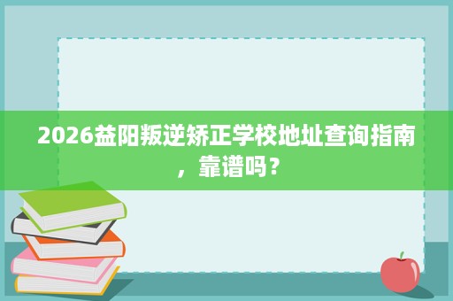 2026益阳叛逆矫正学校地址查询指南，靠谱吗？