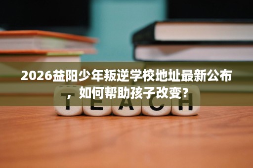 2026益阳少年叛逆学校地址最新公布,如何帮助孩子改变? 2026益阳少年叛逆学校地址最新公布,如何帮助孩子改变?