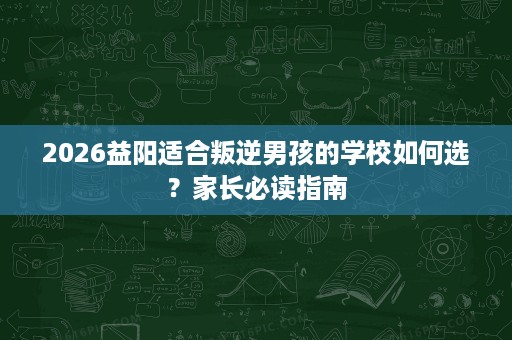 2026益阳适合叛逆男孩的学校如何选?家长必读指南 2026益阳适合叛逆男孩的学校如何选?家长必读指南
