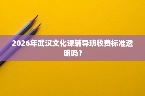 2026年武汉文化课辅导班收费标准透明吗? 2026年武汉文化课辅导班收费标准透明吗?