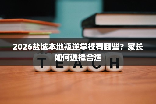 2026盐城本地叛逆学校有哪些？家长如何选择合适