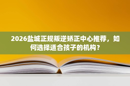 2026盐城正规叛逆矫正中心推荐,如何选择适合孩子的机构? 2026盐城正规叛逆矫正中心推荐,如何选择适合孩子的机构?