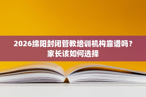 2026绵阳封闭管教培训机构靠谱吗?家长该如何选择 2026绵阳封闭管教培训机构靠谱吗?家长该如何选择