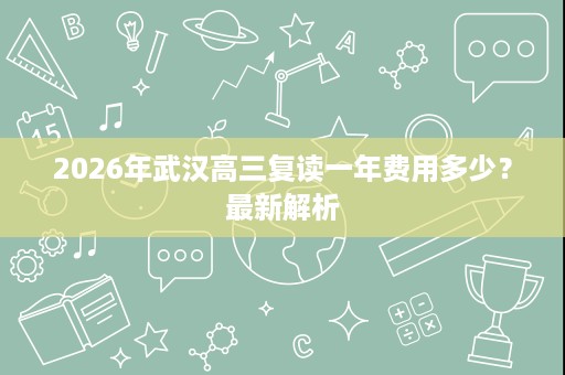 2026年武汉高三复读一年费用多少?最新解析 2026年武汉高三复读一年费用多少?最新解析