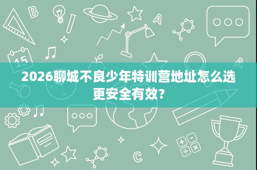 2026聊城不良少年特训营地址怎么选更安全有效？