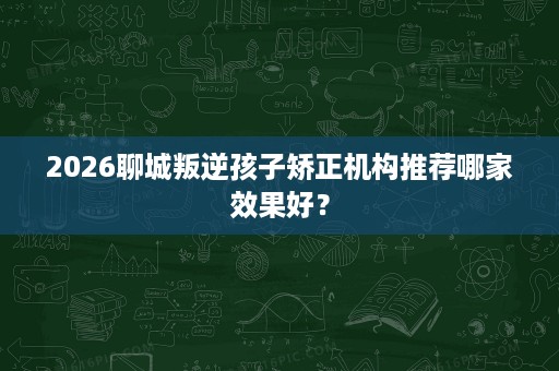 2026聊城叛逆孩子矫正机构推荐哪家效果好? 2026聊城叛逆孩子矫正机构推荐哪家效果好?