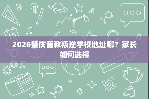 2026肇庆管教叛逆学校地址哪?家长如何选择 2026肇庆管教叛逆学校地址哪?家长如何选择