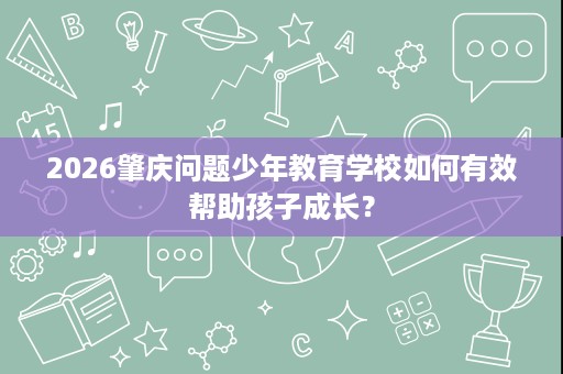 2026肇庆问题少年教育学校如何有效帮助孩子成长? 2026肇庆问题少年教育学校如何有效帮助孩子成长?