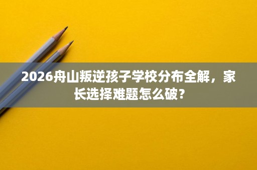 2026舟山叛逆孩子学校分布全解,家长选择难题怎么破? 2026舟山叛逆孩子学校分布全解,家长选择难题怎么破?