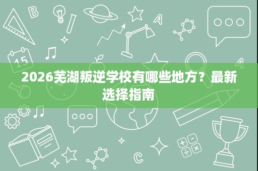 2026芜湖叛逆学校有哪些地方?最新选择指南 2026芜湖叛逆学校有哪些地方?最新选择指南