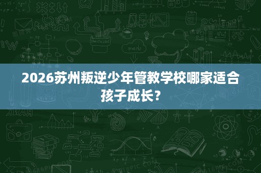 2026苏州叛逆少年管教学校哪家适合孩子成长? 2026苏州叛逆少年管教学校哪家适合孩子成长?
