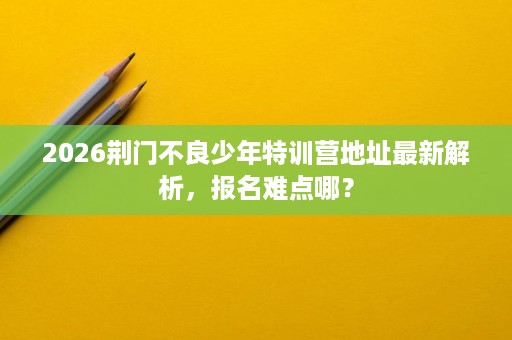 2026荆门不良少年特训营地址最新解析,报名难点哪? 2026荆门不良少年特训营地址最新解析,报名难点哪?