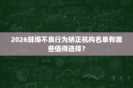 2026蚌埠不良行为矫正机构名单有哪些值得选择? 2026蚌埠不良行为矫正机构名单有哪些值得选择?