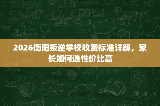 2026衡阳叛逆学校收费标准详解,家长如何选性价比高 2026衡阳叛逆学校收费标准详解,家长如何选性价比高