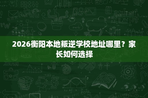 2026衡阳本地叛逆学校地址哪里?家长如何选择 2026衡阳本地叛逆学校地址哪里?家长如何选择