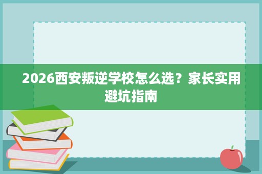 2026西安叛逆学校怎么选?家长实用避坑指南 2026西安叛逆学校怎么选?家长实用避坑指南