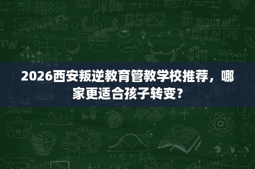 2026西安叛逆教育管教学校推荐,哪家更适合孩子转变? 2026西安叛逆教育管教学校推荐,哪家更适合孩子转变?