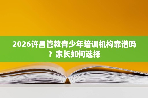 2026许昌管教青少年培训机构靠谱吗?家长如何选择 2026许昌管教青少年培训机构靠谱吗?家长如何选择