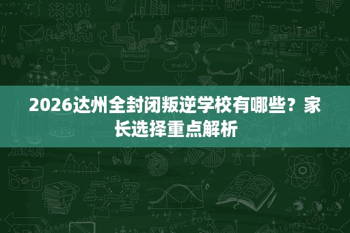 2026达州全封闭叛逆学校有哪些?家长选择重点解析 2026达州全封闭叛逆学校有哪些?家长选择重点解析