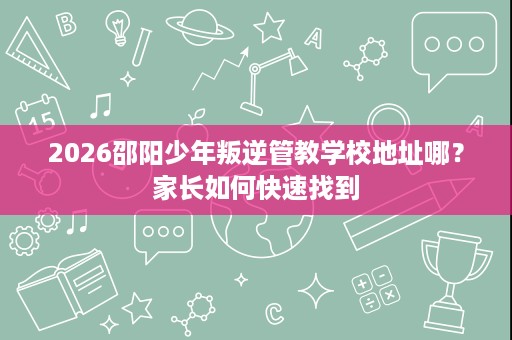 2026邵阳少年叛逆管教学校地址哪?家长如何快速找到 2026邵阳少年叛逆管教学校地址哪?家长如何快速找到