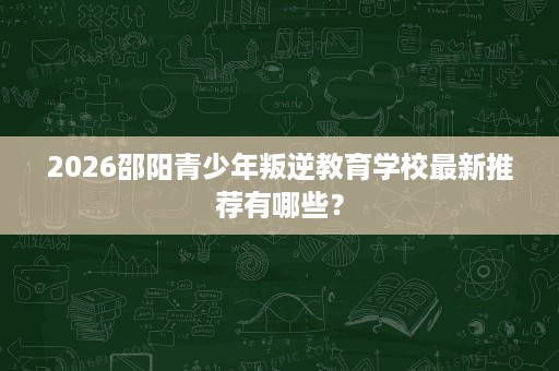 2026邵阳青少年叛逆教育学校最新推荐有哪些？