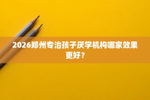 2026郑州专治孩子厌学机构哪家效果更好？