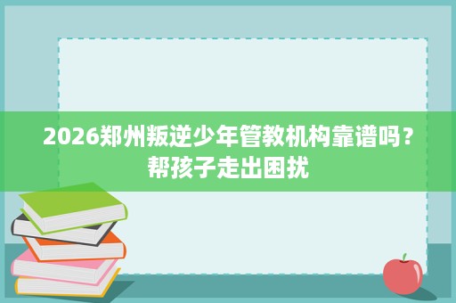 2026郑州叛逆少年管教机构靠谱吗？帮孩子走出困扰