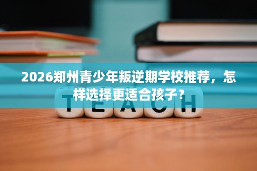 2026郑州青少年叛逆期学校推荐，怎样选择更适合孩子？
