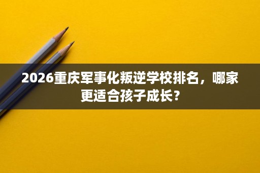 2026重庆军事化叛逆学校排名,哪家更适合孩子成长? 2026重庆军事化叛逆学校排名,哪家更适合孩子成长?