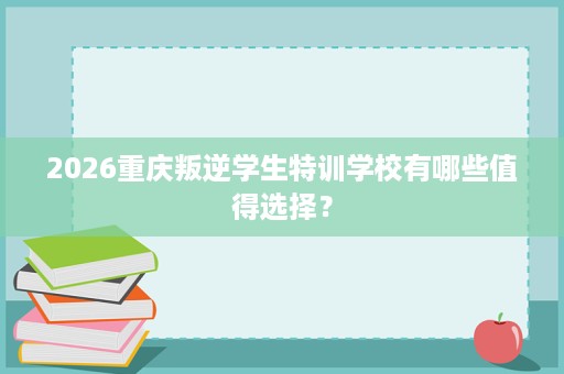 2026重庆叛逆学生特训学校有哪些值得选择? 2026重庆叛逆学生特训学校有哪些值得选择?