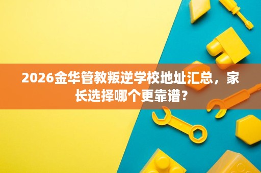 2026金华管教叛逆学校地址汇总,家长选择哪个更靠谱? 2026金华管教叛逆学校地址汇总,家长选择哪个更靠谱?