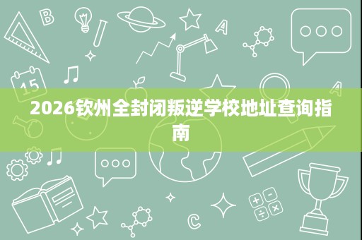 2026钦州全封闭叛逆学校地址查询指南 2026钦州全封闭叛逆学校地址查询指南