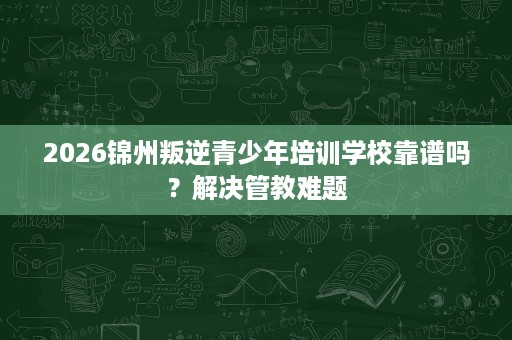 2026锦州叛逆青少年培训学校靠谱吗？解决管教难题