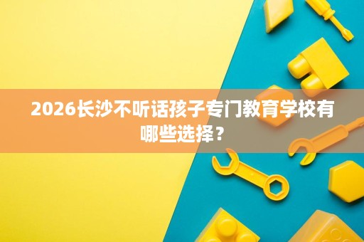 2026长沙不听话孩子专门教育学校有哪些选择? 2026长沙不听话孩子专门教育学校有哪些选择?