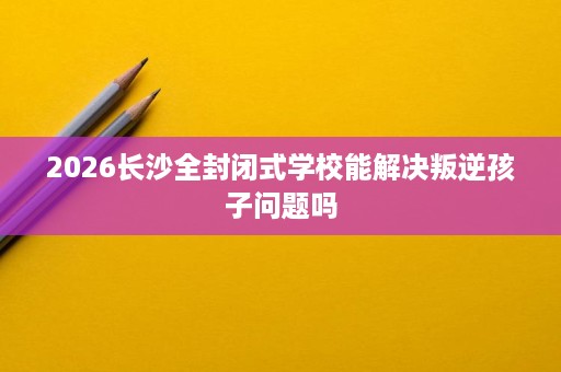 2026长沙全封闭式学校能解决叛逆孩子问题吗 2026长沙全封闭式学校能解决叛逆孩子问题吗