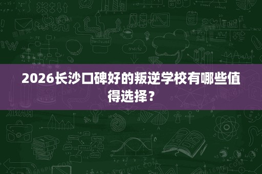 2026长沙口碑好的叛逆学校有哪些值得选择? 2026长沙口碑好的叛逆学校有哪些值得选择?