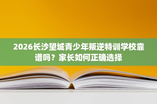 2026长沙望城青少年叛逆特训学校靠谱吗?家长如何正确选择 2026长沙望城青少年叛逆特训学校靠谱吗?家长如何正确选择