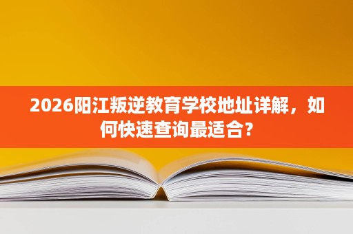 2026阳江叛逆教育学校地址详解,如何快速查询最适合? 2026阳江叛逆教育学校地址详解,如何快速查询最适合?