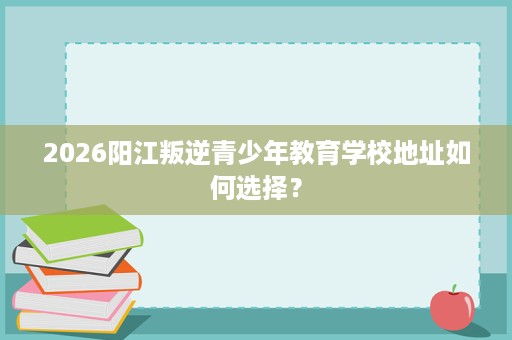 2026阳江叛逆青少年教育学校地址如何选择? 2026阳江叛逆青少年教育学校地址如何选择?