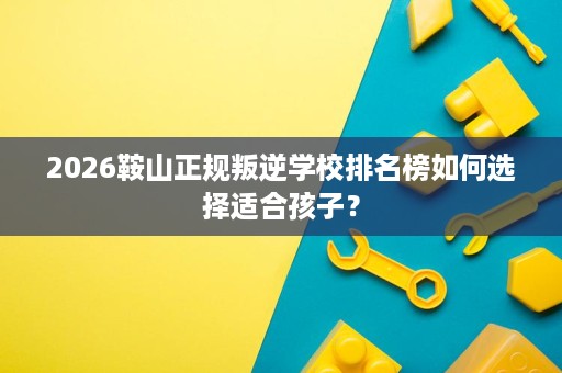 2026鞍山正规叛逆学校排名榜如何选择适合孩子? 2026鞍山正规叛逆学校排名榜如何选择适合孩子?