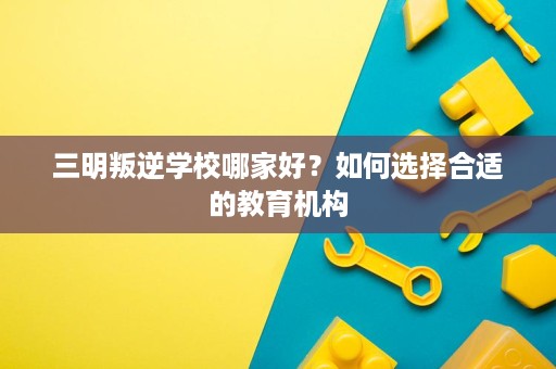 三明叛逆学校哪家好?如何选择合适的教育机构 三明叛逆学校哪家好?如何选择合适的教育机构