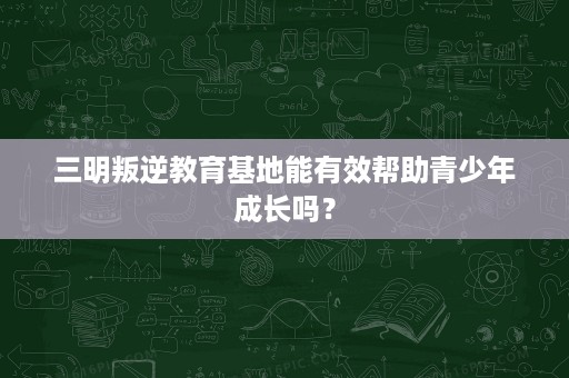 三明叛逆教育基地能有效帮助青少年成长吗? 三明叛逆教育基地能有效帮助青少年成长吗?
