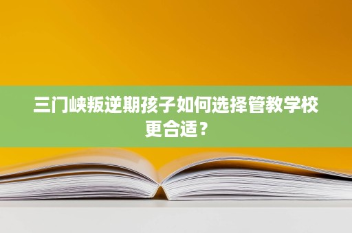 三门峡叛逆期孩子如何选择管教学校更合适？