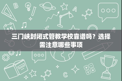 三门峡封闭式管教学校靠谱吗?选择需注意哪些事项 三门峡封闭式管教学校靠谱吗?选择需注意哪些事项