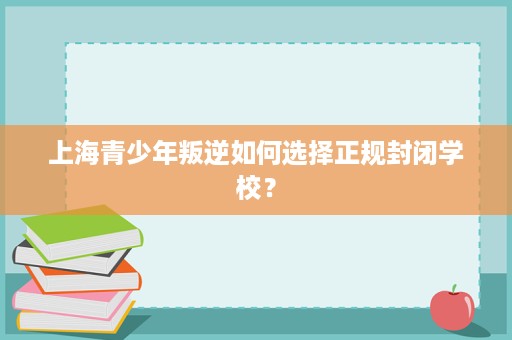 上海青少年叛逆如何选择正规封闭学校? 上海青少年叛逆如何选择正规封闭学校?