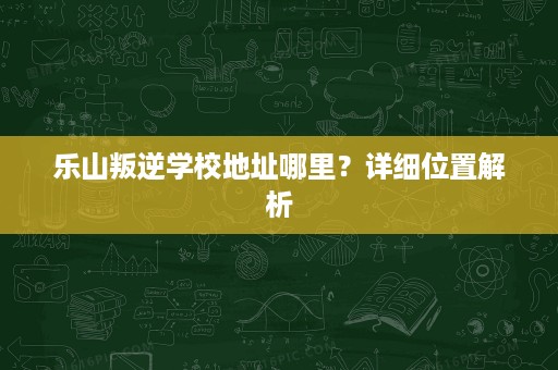 乐山叛逆学校地址哪里?详细位置解析 乐山叛逆学校地址哪里?详细位置解析