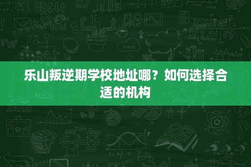 乐山叛逆期学校地址哪?如何选择合适的机构 乐山叛逆期学校地址哪?如何选择合适的机构