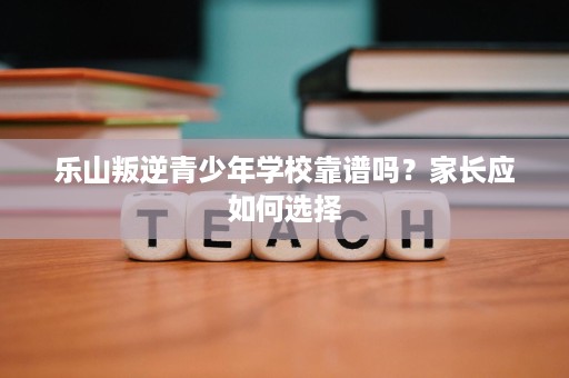 乐山叛逆青少年学校靠谱吗?家长应如何选择 乐山叛逆青少年学校靠谱吗?家长应如何选择