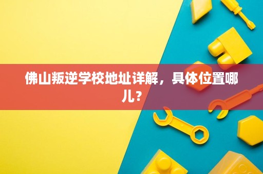 佛山叛逆学校地址详解，具体位置哪儿？