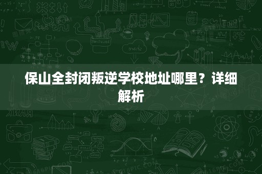 保山全封闭叛逆学校地址哪里？详细解析